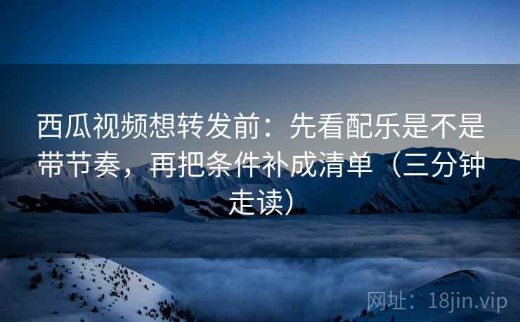 西瓜视频想转发前：先看配乐是不是带节奏，再把条件补成清单（三分钟走读）