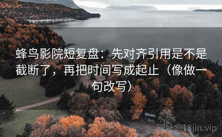 蜂鸟影院短复盘：先对齐引用是不是截断了，再把时间写成起止（像做一句改写）