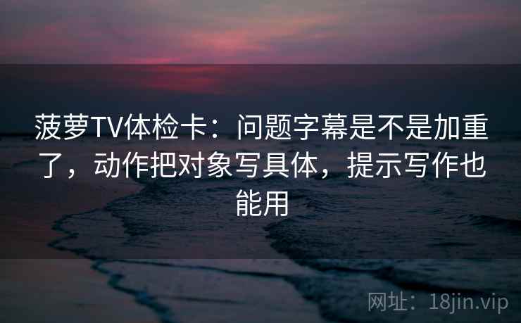 菠萝TV体检卡：问题字幕是不是加重了，动作把对象写具体，提示写作也能用