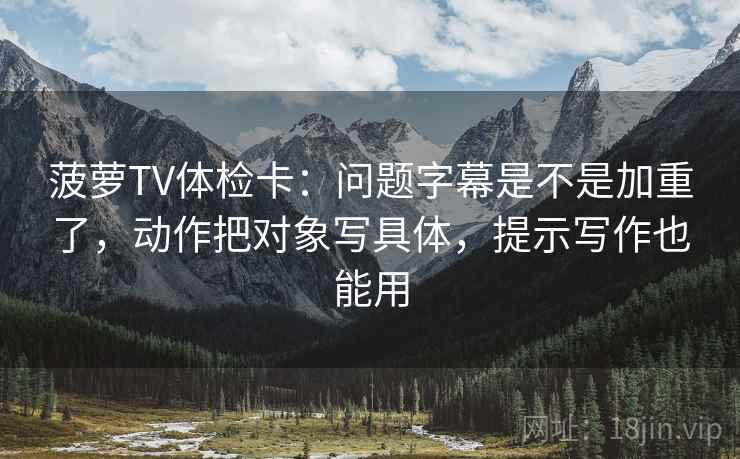 菠萝TV体检卡：问题字幕是不是加重了，动作把对象写具体，提示写作也能用