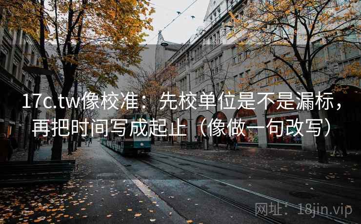 17c.tw像校准：先校单位是不是漏标，再把时间写成起止（像做一句改写）
