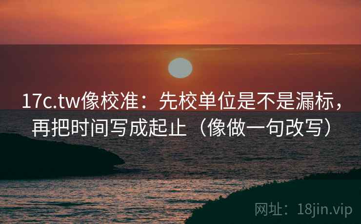 17c.tw像校准：先校单位是不是漏标，再把时间写成起止（像做一句改写）