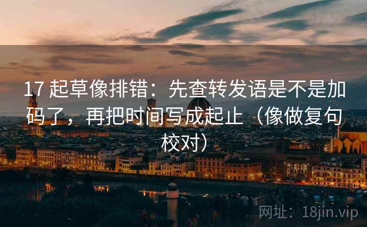 17 起草像排错：先查转发语是不是加码了，再把时间写成起止（像做复句校对）
