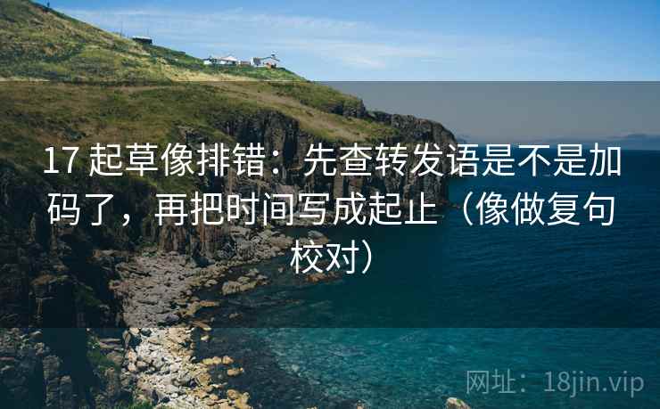 17 起草像排错：先查转发语是不是加码了，再把时间写成起止（像做复句校对）