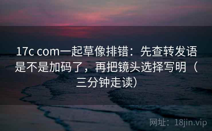 17c com一起草像排错：先查转发语是不是加码了，再把镜头选择写明（三分钟走读）