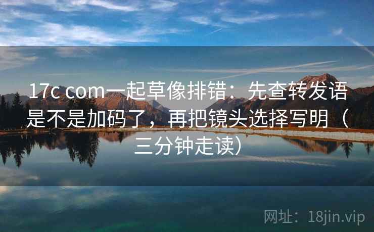 17c com一起草像排错：先查转发语是不是加码了，再把镜头选择写明（三分钟走读）