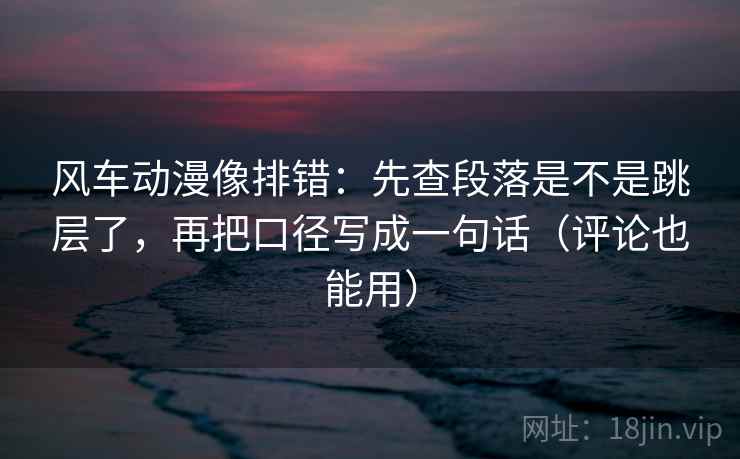 风车动漫像排错：先查段落是不是跳层了，再把口径写成一句话（评论也能用）