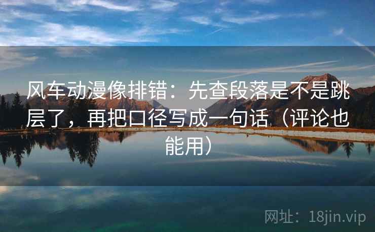 风车动漫像排错：先查段落是不是跳层了，再把口径写成一句话（评论也能用）