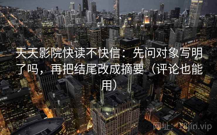 天天影院快读不快信：先问对象写明了吗，再把结尾改成摘要（评论也能用）