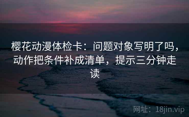 樱花动漫体检卡：问题对象写明了吗，动作把条件补成清单，提示三分钟走读