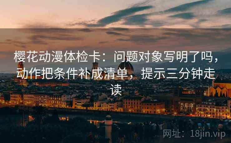 樱花动漫体检卡：问题对象写明了吗，动作把条件补成清单，提示三分钟走读