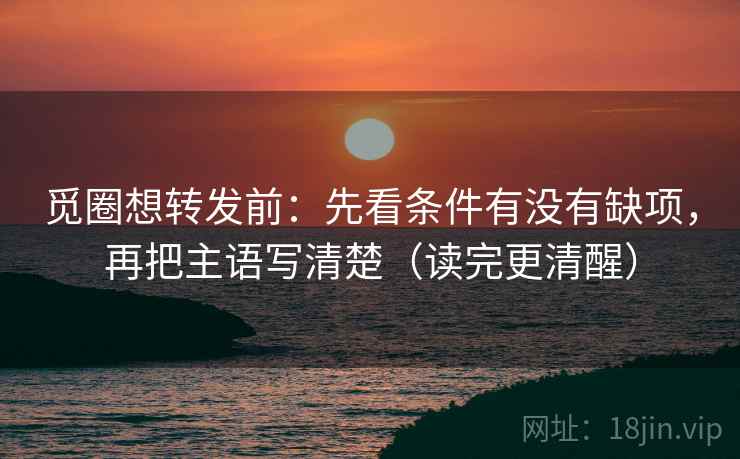 觅圈想转发前：先看条件有没有缺项，再把主语写清楚（读完更清醒）