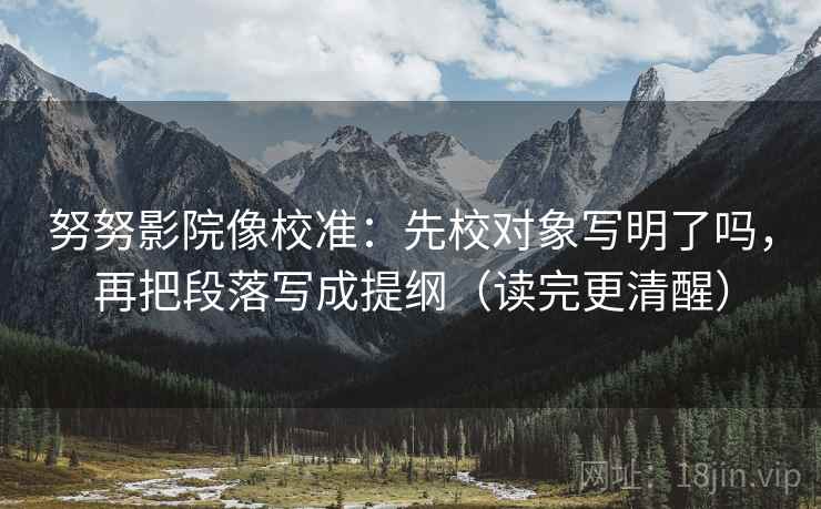 努努影院像校准：先校对象写明了吗，再把段落写成提纲（读完更清醒）