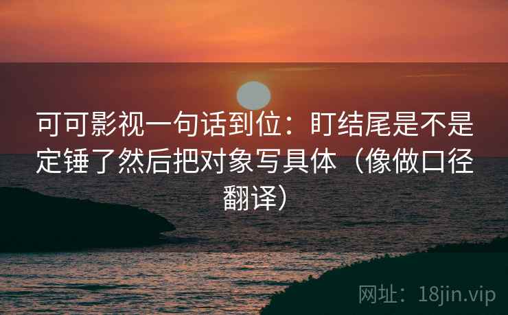 可可影视一句话到位：盯结尾是不是定锤了然后把对象写具体（像做口径翻译）
