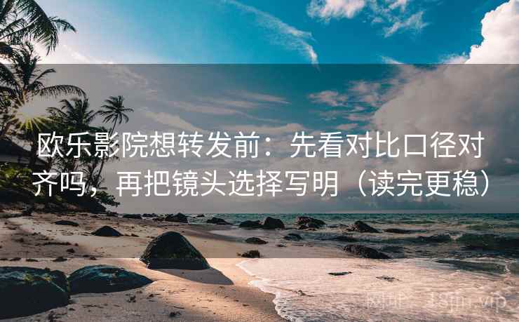欧乐影院想转发前：先看对比口径对齐吗，再把镜头选择写明（读完更稳）