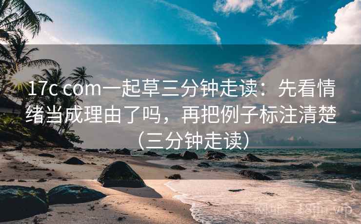 17c com一起草三分钟走读：先看情绪当成理由了吗，再把例子标注清楚（三分钟走读）