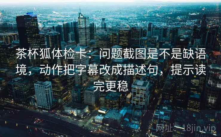 茶杯狐体检卡：问题截图是不是缺语境，动作把字幕改成描述句，提示读完更稳