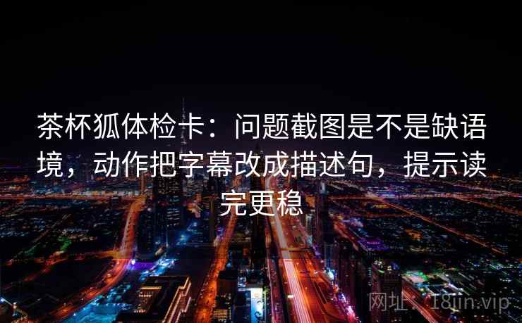 茶杯狐体检卡：问题截图是不是缺语境，动作把字幕改成描述句，提示读完更稳
