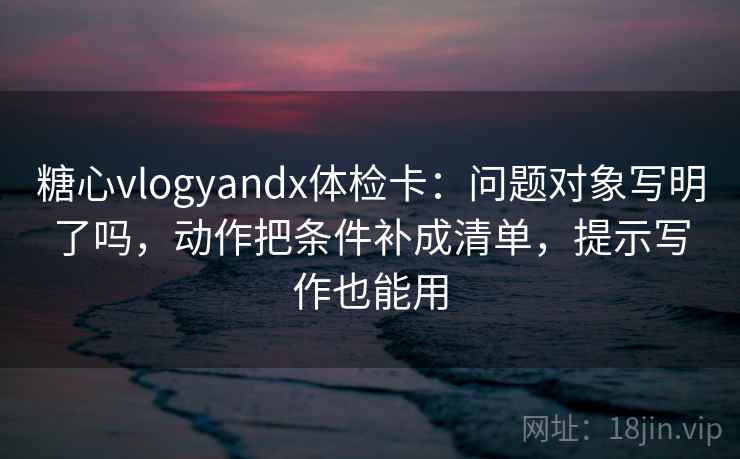 糖心vlogyandx体检卡：问题对象写明了吗，动作把条件补成清单，提示写作也能用