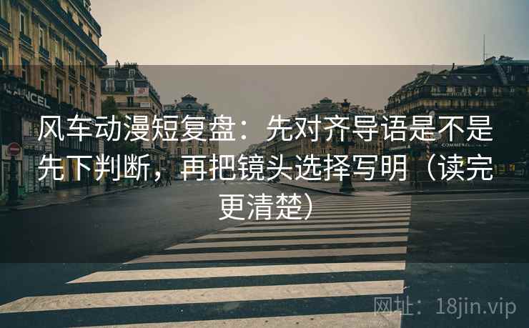 风车动漫短复盘：先对齐导语是不是先下判断，再把镜头选择写明（读完更清楚）