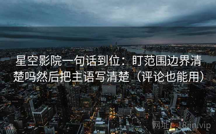 星空影院一句话到位：盯范围边界清楚吗然后把主语写清楚（评论也能用）