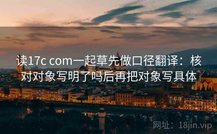 读17c com一起草先做口径翻译：核对对象写明了吗后再把对象写具体