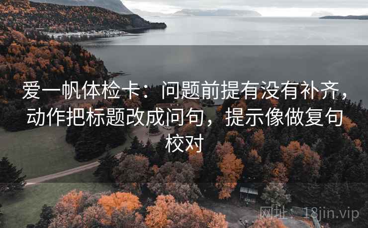 爱一帆体检卡：问题前提有没有补齐，动作把标题改成问句，提示像做复句校对