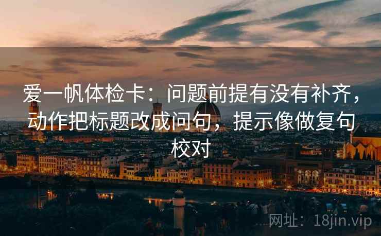 爱一帆体检卡：问题前提有没有补齐，动作把标题改成问句，提示像做复句校对