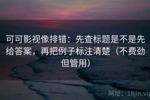 可可影视像排错：先查标题是不是先给答案，再把例子标注清楚（不费劲但管用）