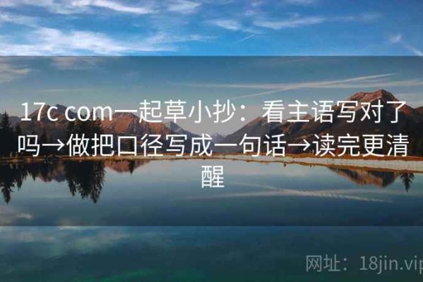 17c com一起草小抄：看主语写对了吗→做把口径写成一句话→读完更清醒