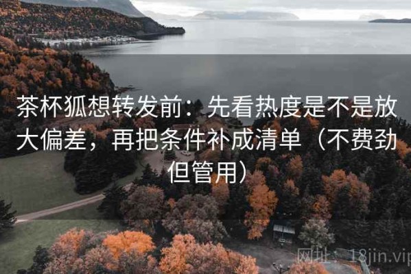 茶杯狐想转发前：先看热度是不是放大偏差，再把条件补成清单（不费劲但管用）