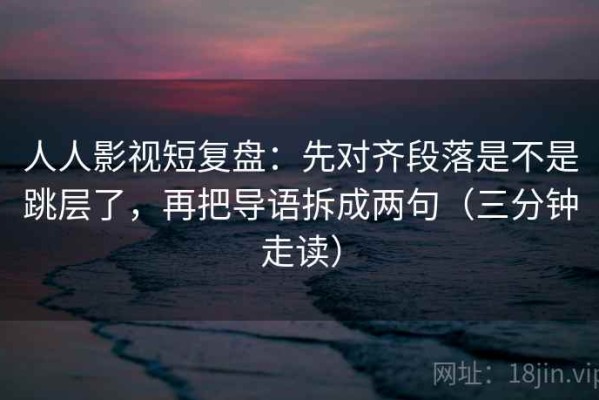 人人影视短复盘：先对齐段落是不是跳层了，再把导语拆成两句（三分钟走读）