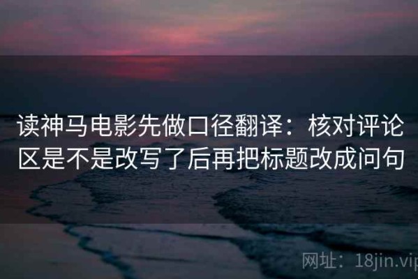读神马电影先做口径翻译：核对评论区是不是改写了后再把标题改成问句