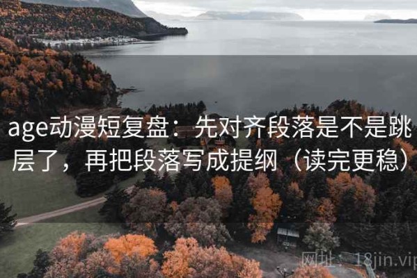 age动漫短复盘：先对齐段落是不是跳层了，再把段落写成提纲（读完更稳）