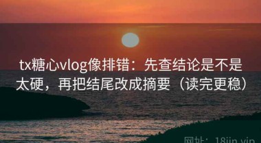 tx糖心vlog像排错：先查结论是不是太硬，再把结尾改成摘要（读完更稳）