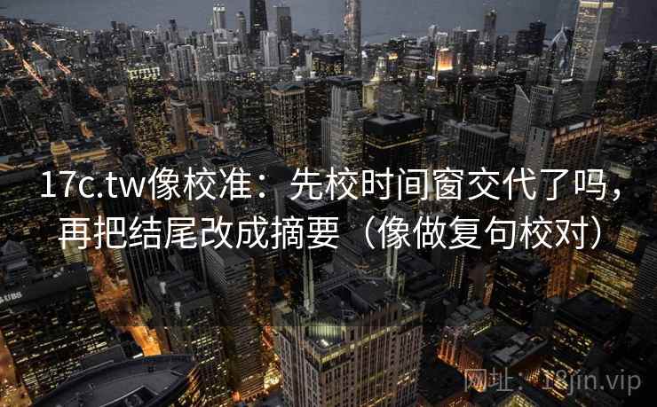 17c.tw像校准:先校时间窗交代了吗,再把结尾改成摘要(像做复句校对) 17c.tw像校准:先校时间窗交代了吗,再把结尾改成摘要(像做复句校对)