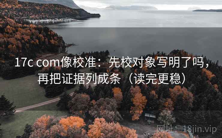 17c com像校准：先校对象写明了吗，再把证据列成条（读完更稳）