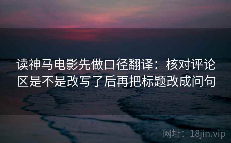 读神马电影先做口径翻译：核对评论区是不是改写了后再把标题改成问句