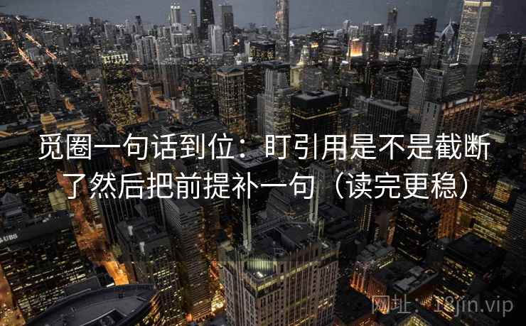 觅圈一句话到位：盯引用是不是截断了然后把前提补一句（读完更稳）