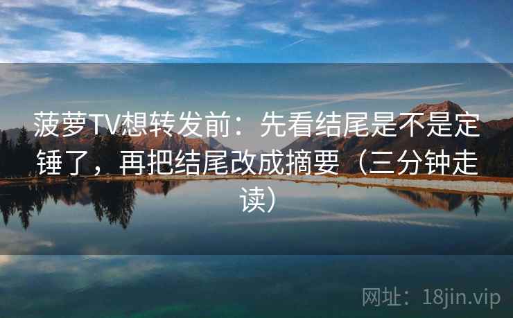 菠萝TV想转发前：先看结尾是不是定锤了，再把结尾改成摘要（三分钟走读）