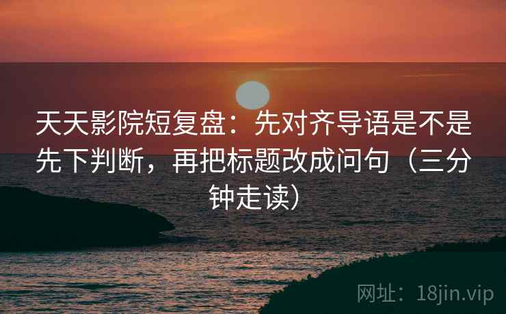 天天影院短复盘：先对齐导语是不是先下判断，再把标题改成问句（三分钟走读）