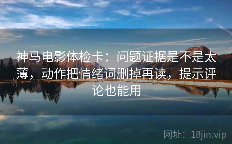 神马电影体检卡：问题证据是不是太薄，动作把情绪词删掉再读，提示评论也能用
